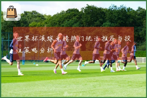 世界杯滚球竞猜热门玩法推荐与投注策略分析