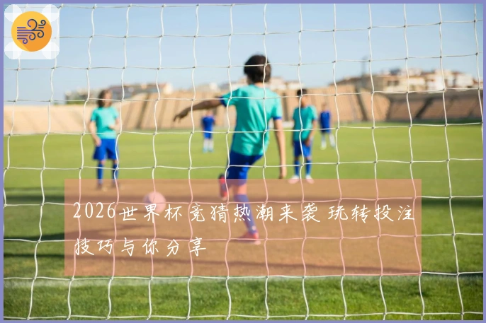 2026世界杯竞猜热潮来袭 玩转投注技巧与你分享