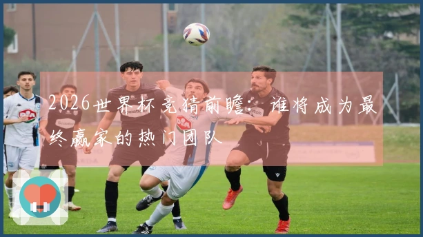 2026世界杯竞猜前瞻：谁将成为最终赢家的热门团队