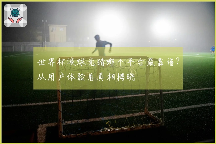 世界杯滚球竞猜哪个平台最靠谱？从用户体验看真相揭晓